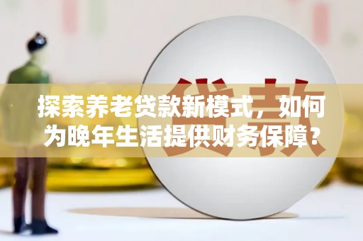 进贤探索养老贷款新模式，如何为晚年生活提供财务保障？