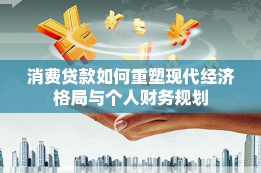 进贤消费贷款如何重塑现代经济格局与个人财务规划