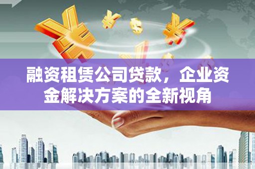 进贤融资租赁公司贷款，企业资金解决方案的全新视角