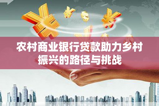进贤农村商业银行贷款助力乡村振兴的路径与挑战