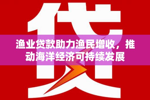 进贤渔业贷款助力渔民增收，推动海洋经济可持续发展