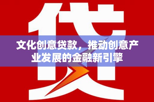 进贤文化创意贷款，推动创意产业发展的金融新引擎