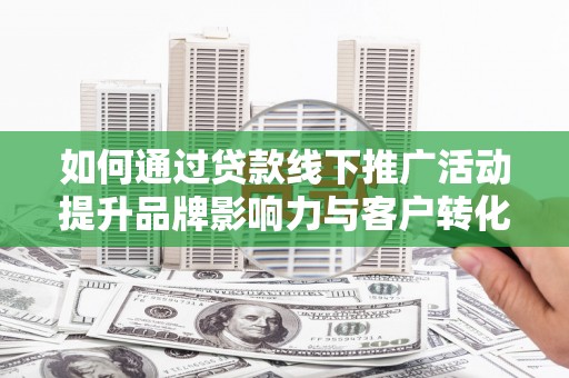 进贤如何通过贷款线下推广活动提升品牌影响力与客户转化率