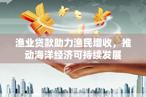进贤渔业贷款助力渔民增收，推动海洋经济可持续发展