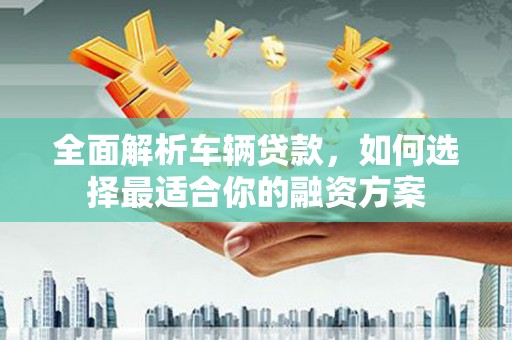 进贤全面解析车辆贷款，如何选择最适合你的融资方案